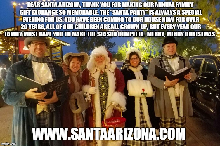 DEAR SANTA ARIZONA, THANK YOU FOR MAKING OUR ANNUAL FAMILY GIFT EXCHANGE SO MEMORABLE. THE “SANTA PARTY” IS ALWAYS A SPECIAL EVENING FOR US. YOU HAVE BEEN COMING TO OUR HOUSE NOW FOR OVER 20 YEARS, ALL OF OUR CHILDREN ARE ALL GROWN UP, BUT EVERY YEAR OUR FAMILY MUST HAVE YOU TO MAKE THE SEASON COMPLETE.  MERRY, MERRY CHRISTMAS; WWW.SANTAARIZONA.COM | made w/ Imgflip meme maker