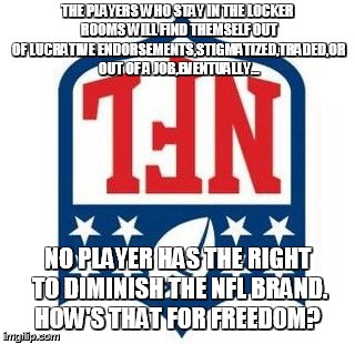 Bad NFL | THE PLAYERS WHO STAY IN THE LOCKER ROOMS WILL FIND THEMSELF OUT OF LUCRATIVE ENDORSEMENTS,STIGMATIZED,TRADED,OR OUT OF A JOB,EVENTUALLY... NO PLAYER HAS THE RIGHT TO DIMINISH THE NFL BRAND. HOW'S THAT FOR FREEDOM? | image tagged in bad nfl | made w/ Imgflip meme maker