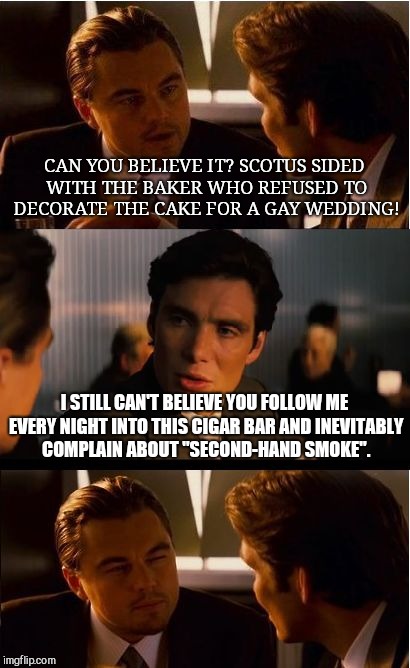 Inception Meme | CAN YOU BELIEVE IT? SCOTUS SIDED WITH THE BAKER WHO REFUSED TO DECORATE THE CAKE FOR A GAY WEDDING! I STILL CAN'T BELIEVE YOU FOLLOW ME EVERY NIGHT INTO THIS CIGAR BAR AND INEVITABLY COMPLAIN ABOUT "SECOND-HAND SMOKE". | image tagged in memes,inception | made w/ Imgflip meme maker