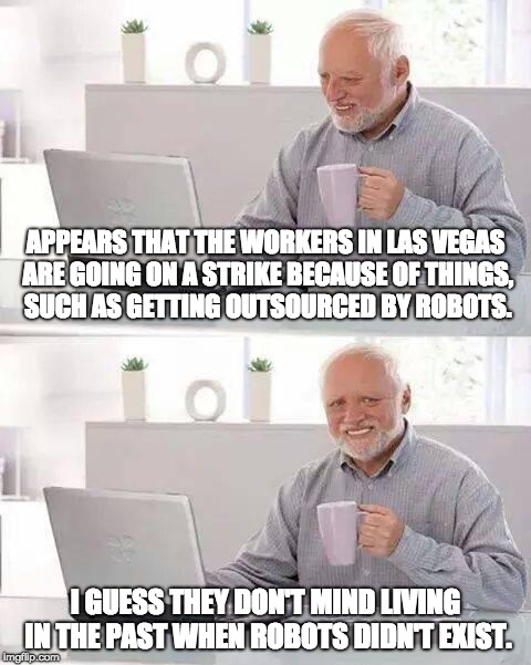 About the 2018 Las Vegas Strike | APPEARS THAT THE WORKERS IN LAS VEGAS ARE GOING ON A STRIKE BECAUSE OF THINGS, SUCH AS GETTING OUTSOURCED BY ROBOTS. I GUESS THEY DON'T MIND LIVING IN THE PAST WHEN ROBOTS DIDN'T EXIST. | image tagged in memes,hide the pain harold,las vegas,2018 las vegas strike | made w/ Imgflip meme maker