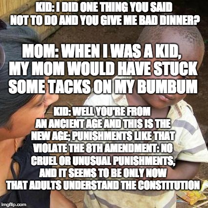 Third World Skeptical Kid Meme | KID: I DID ONE THING YOU SAID NOT TO DO AND YOU GIVE ME BAD DINNER? MOM: WHEN I WAS A KID, MY MOM WOULD HAVE STUCK SOME TACKS ON MY BUMBUM; KID: WELL YOU'RE FROM AN ANCIENT AGE AND THIS IS THE NEW AGE; PUNISHMENTS LIKE THAT VIOLATE THE 8TH AMENDMENT: NO CRUEL OR UNUSUAL PUNISHMENTS, AND IT SEEMS TO BE ONLY NOW THAT ADULTS UNDERSTAND THE CONSTITUTION | image tagged in memes,third world skeptical kid | made w/ Imgflip meme maker