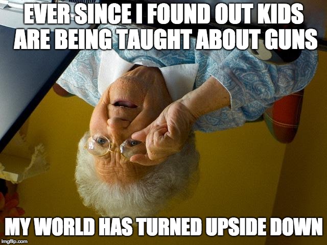 Grandma Finds The Internet Meme | EVER SINCE I FOUND OUT KIDS ARE BEING TAUGHT ABOUT GUNS; MY WORLD HAS TURNED UPSIDE DOWN | image tagged in memes,grandma finds the internet | made w/ Imgflip meme maker