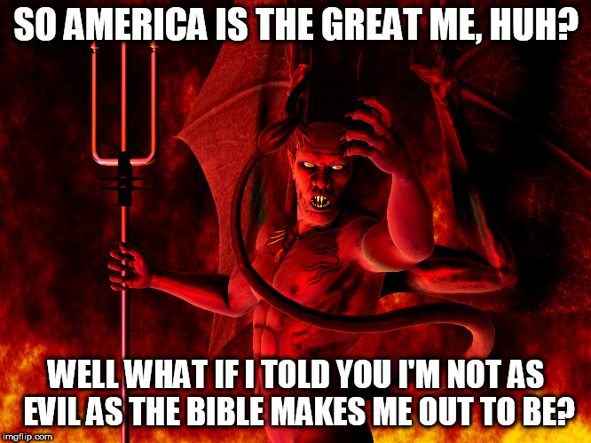 Satan | SO AMERICA IS THE GREAT ME, HUH? WELL WHAT IF I TOLD YOU I'M NOT AS EVIL AS THE BIBLE MAKES ME OUT TO BE? | image tagged in satan,devil,lucifer,america,united states,united states of america | made w/ Imgflip meme maker