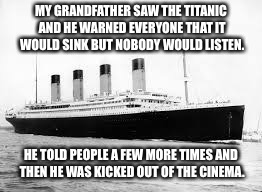 MY GRANDFATHER SAW THE TITANIC AND HE WARNED EVERYONE THAT IT WOULD SINK BUT NOBODY WOULD LISTEN. HE TOLD PEOPLE A FEW MORE TIMES AND THEN HE WAS KICKED OUT OF THE CINEMA. | image tagged in back in my day | made w/ Imgflip meme maker