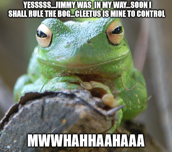 YESSSSS...JIMMY WAS  IN MY WAY...SOON I SHALL RULE THE BOG...CLEETUS IS MINE TO CONTROL MWWHAHHAAHAAA | made w/ Imgflip meme maker
