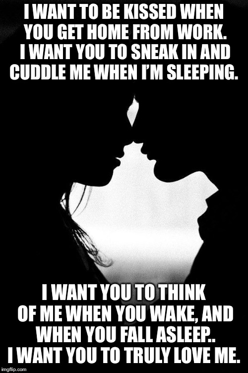 Love | I WANT TO BE KISSED WHEN YOU GET HOME FROM WORK. I WANT YOU TO SNEAK IN AND CUDDLE ME WHEN I’M SLEEPING. I WANT YOU TO THINK OF ME WHEN YOU WAKE, AND WHEN YOU FALL ASLEEP.. I WANT YOU TO TRULY LOVE ME. | image tagged in love | made w/ Imgflip meme maker