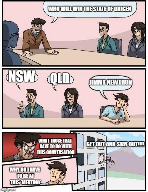 Boardroom Meeting Suggestion Meme | WHO WILL WIN THE STATE OF ORIGEN; NSW; QLD; JIMMY NEWTRON; GET OUT AND STAY OUT!!!! WHAT THOSE THAT HAVE TO DO WITH THIS CONVERSATION; WHY DO I HAVE TO BE AT THIS 'MEATING' | image tagged in memes,boardroom meeting suggestion | made w/ Imgflip meme maker