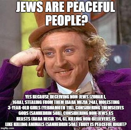 It's All Written In Their Filthy Talmud | JEWS ARE PEACEFUL PEOPLE? YES BECAUSE DECEIVING NON-JEWS (ZOHAR I, 168A), STEALING FROM THEM (BABA MEZIA 24A), MOLESTING 3-YEAR-OLD GIRLS (YEBHAMOTH 11B), CONSIDERING THEMSELVES GODS (SANHEDRIN 58B), CONSIDERING NON-JEWS AS BEASTS (BABA NECIA 114, 6), KILLING NON-BELIEVERS IS LIKE KILLING ANIMALS (SANHEDRIN 59A) TRULY IS PEACEFUL RIGHT? | image tagged in memes,creepy condescending wonka,jew,jews | made w/ Imgflip meme maker