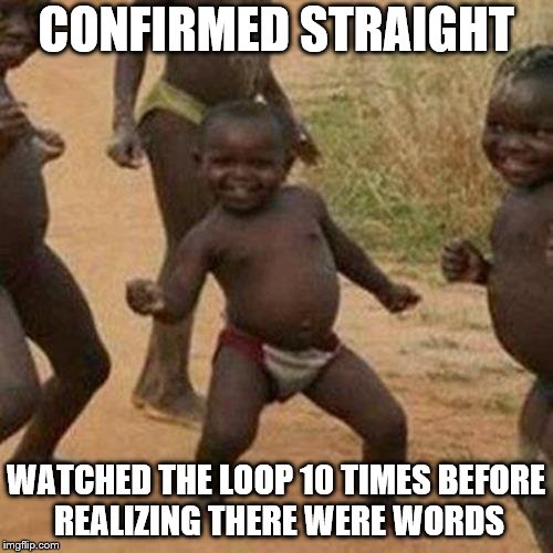 straight | CONFIRMED STRAIGHT; WATCHED THE LOOP 10 TIMES BEFORE REALIZING THERE WERE WORDS | image tagged in memes,third world success kid | made w/ Imgflip meme maker