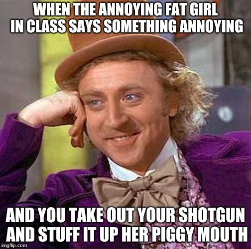 Creepy Condescending Wonka | WHEN THE ANNOYING FAT GIRL IN CLASS SAYS SOMETHING ANNOYING; AND YOU TAKE OUT YOUR SHOTGUN AND STUFF IT UP HER PIGGY MOUTH | image tagged in memes,creepy condescending wonka,annoying people,fat girl,shotgun,school | made w/ Imgflip meme maker