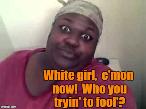 Black woman | White girl,  c'mon now!  Who you tryin' to fool'? | image tagged in black woman | made w/ Imgflip meme maker