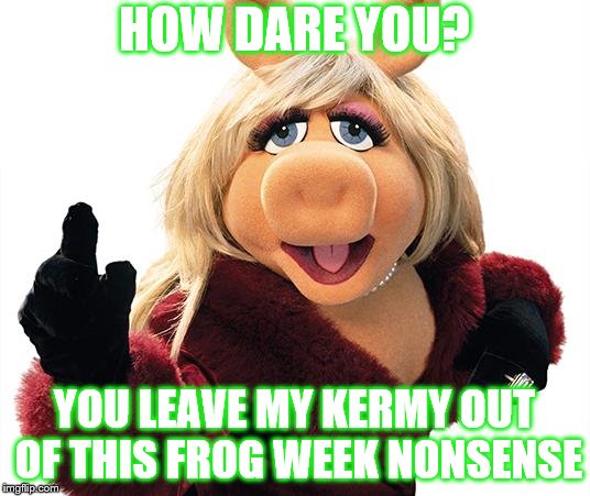 Via JBmemegeek and giveuahint. The 4th through the 10th | HOW DARE YOU? YOU LEAVE MY KERMY OUT OF THIS FROG WEEK NONSENSE | image tagged in miss piggy,frog week,kermit the frog | made w/ Imgflip meme maker