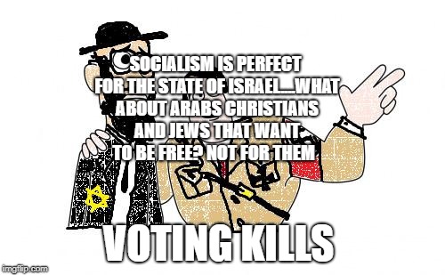 Nazis Everywhere | SOCIALISM IS PERFECT FOR THE STATE OF ISRAEL....WHAT ABOUT ARABS CHRISTIANS AND JEWS THAT WANT TO BE FREE? NOT FOR THEM; VOTING KILLS | image tagged in nazis everywhere | made w/ Imgflip meme maker