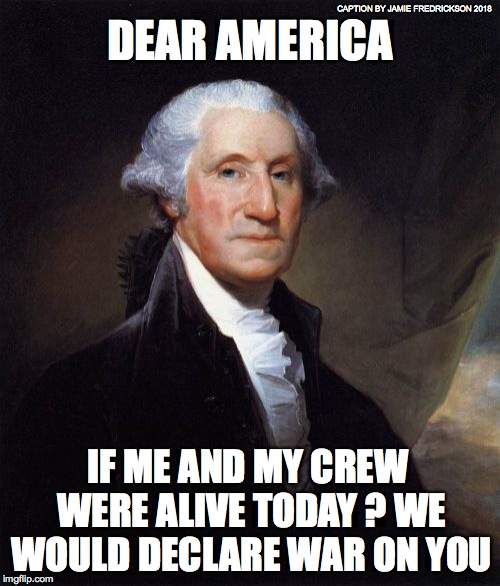 George Washington | CAPTION BY JAMIE FREDRICKSON 2018; DEAR AMERICA; IF ME AND MY CREW WERE ALIVE TODAY ? WE WOULD DECLARE WAR ON YOU | image tagged in memes,george washington | made w/ Imgflip meme maker