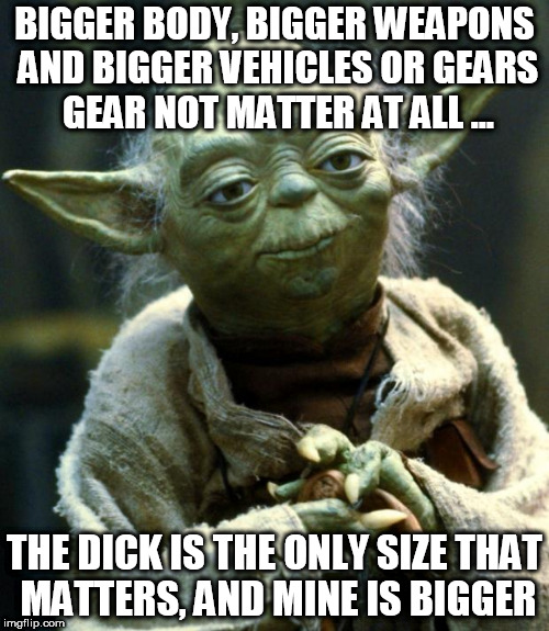 Star Wars Yoda | BIGGER BODY, BIGGER WEAPONS AND BIGGER VEHICLES OR GEARS GEAR NOT MATTER AT ALL ... THE DICK IS THE ONLY SIZE THAT MATTERS, AND MINE IS BIGGER | image tagged in memes,star wars yoda | made w/ Imgflip meme maker