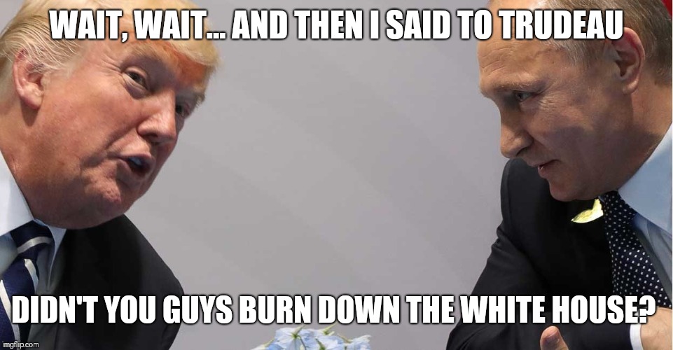 Trump and Putin | WAIT, WAIT... AND THEN I SAID TO TRUDEAU; DIDN'T YOU GUYS BURN DOWN THE WHITE HOUSE? | image tagged in trump and putin | made w/ Imgflip meme maker