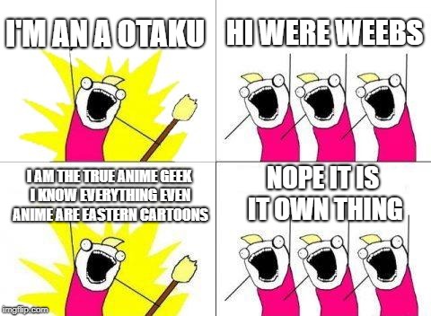 What Do We Want Meme | I'M AN A OTAKU; HI WERE WEEBS; NOPE IT IS IT OWN THING; I AM THE TRUE ANIME GEEK I KNOW EVERYTHING EVEN ANIME ARE EASTERN CARTOONS | image tagged in memes,what do we want | made w/ Imgflip meme maker