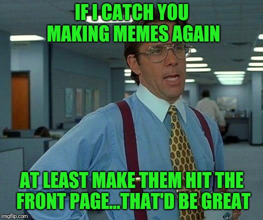 Front page meme right here  | IF I CATCH YOU MAKING MEMES AGAIN; AT LEAST MAKE THEM HIT THE FRONT PAGE...THAT'D BE GREAT | image tagged in memes,that would be great,funny meme | made w/ Imgflip meme maker