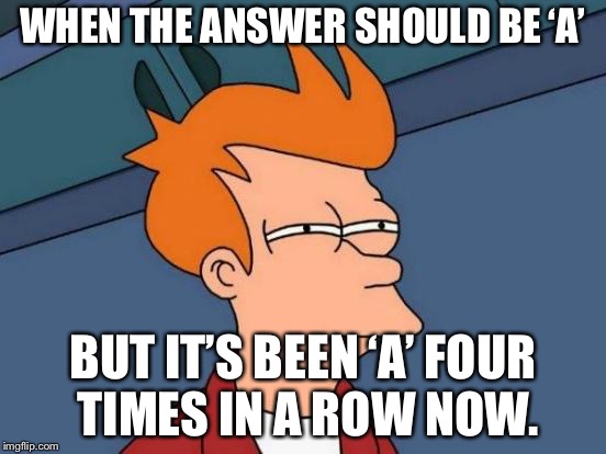 Futurama Fry Meme | WHEN THE ANSWER SHOULD BE ‘A’; BUT IT’S BEEN ‘A’ FOUR TIMES IN A ROW NOW. | image tagged in memes,futurama fry | made w/ Imgflip meme maker