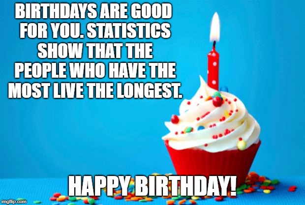 Birthday | BIRTHDAYS ARE GOOD FOR YOU. STATISTICS SHOW THAT THE PEOPLE WHO HAVE THE MOST LIVE THE LONGEST. HAPPY BIRTHDAY! | image tagged in birthday | made w/ Imgflip meme maker