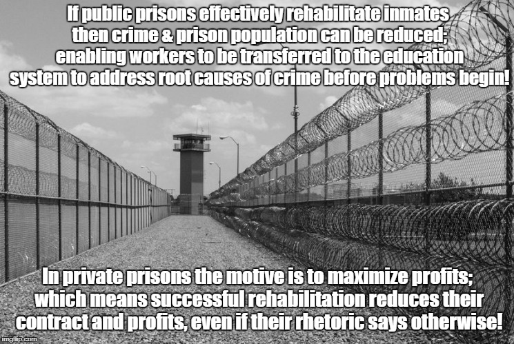 Private Prisons have an incentive NOT to rehabilitate! | If public prisons effectively rehabilitate inmates then crime & prison population can be reduced; enabling workers to be transferred to the education system to address root causes of crime before problems begin! In private prisons the motive is to maximize profits; which means successful rehabilitation reduces their contract and profits, even if their rhetoric says otherwise! | image tagged in prison tower,crime profiteering,private prisons,violence,politics,fraud | made w/ Imgflip meme maker
