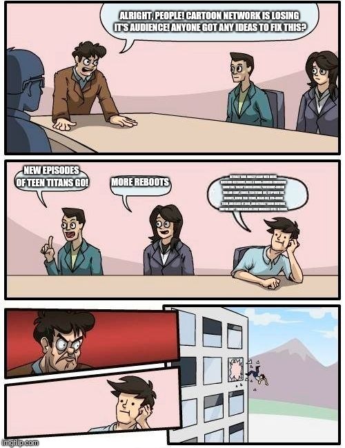 Boardroom Meeting Suggestion Meme | ALRIGHT, PEOPLE! CARTOON NETWORK IS LOSING IT'S AUDIENCE! ANYONE GOT ANY IDEAS TO FIX THIS? NEW EPISODES OF TEEN TITANS GO! MORE REBOOTS; ACTUALLY HAVE VARIETY AGAIN WITH BRING BACK OUR OLD SHOWS, MAKE A HANNA-BARBERA CROSSOVER SHOW THAT DOESN'T FOCUS ENTIRELY ON SCOOBY-DOO OR TOM AND JERRY, CANCEL TEEN TITANS GO!, STOP WITH THE REBOOTS, REVIVE TEEN TITANS, MEGAS XLR, SYM-BIONIC TITAN, AND CLASS OF 3000, AND ACTUALLY SHOW EVERYONE THAT WE DON'T THINK KIDS ARE JUST MINDLESS LITTLE RETARDS. | image tagged in memes,boardroom meeting suggestion | made w/ Imgflip meme maker