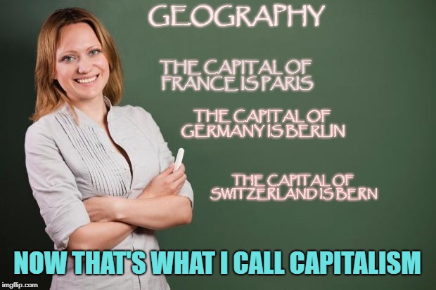 Capitalist Teacher | GEOGRAPHY; THE CAPITAL OF FRANCE IS PARIS; THE CAPITAL OF GERMANY IS BERLIN; THE CAPITAL OF SWITZERLAND IS BERN; NOW THAT'S WHAT I CALL CAPITALISM | image tagged in teacher meme | made w/ Imgflip meme maker