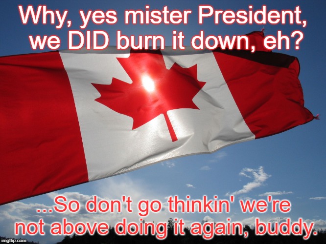 Demons Run When a Good Country Gets Ticked Off, eh? | Why, yes mister President, we DID burn it down, eh? ...So don't go thinkin' we're not above doing it again, buddy. | image tagged in canadian pride,donald trump,white house,nafta,canada,america vs canada | made w/ Imgflip meme maker