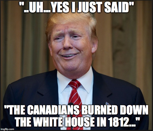 Trump history lesson | "..UH...YES I JUST SAID"; "THE CANADIANS BURNED DOWN THE WHITE HOUSE IN 1812..." | image tagged in trump | made w/ Imgflip meme maker
