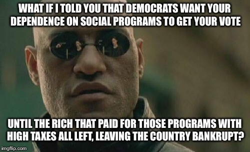 Democrats want your dependency, til Socialism dies its slow death | WHAT IF I TOLD YOU THAT DEMOCRATS WANT YOUR DEPENDENCE ON SOCIAL PROGRAMS TO GET YOUR VOTE; UNTIL THE RICH THAT PAID FOR THOSE PROGRAMS WITH HIGH TAXES ALL LEFT, LEAVING THE COUNTRY BANKRUPT? | image tagged in memes,matrix morpheus,democrats,socialism,bankruptcy | made w/ Imgflip meme maker