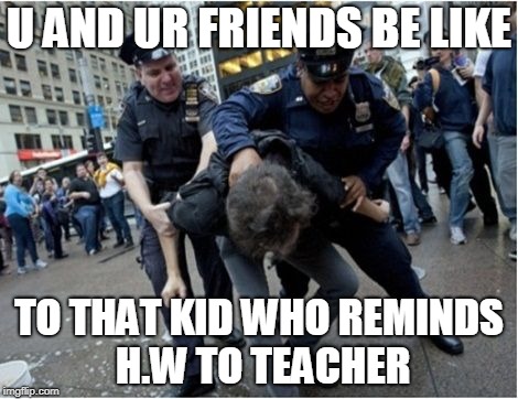 Police brutality | U AND UR FRIENDS BE LIKE; TO THAT KID WHO REMINDS H.W TO TEACHER | image tagged in police brutality | made w/ Imgflip meme maker