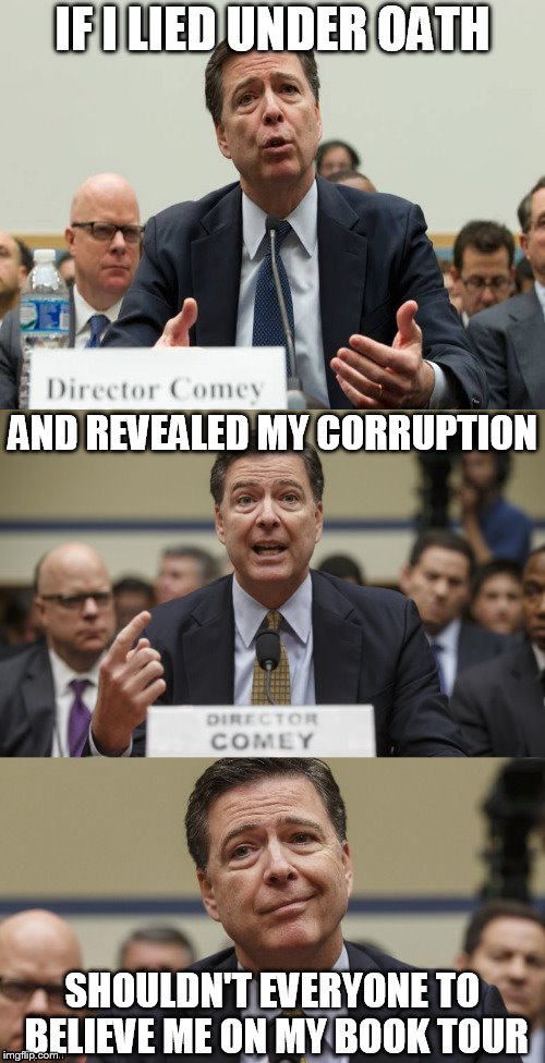 James Comey Bad Pun | IF I LIED UNDER OATH; AND REVEALED MY CORRUPTION; SHOULDN'T EVERYONE TO BELIEVE ME ON MY BOOK TOUR | image tagged in james comey bad pun | made w/ Imgflip meme maker