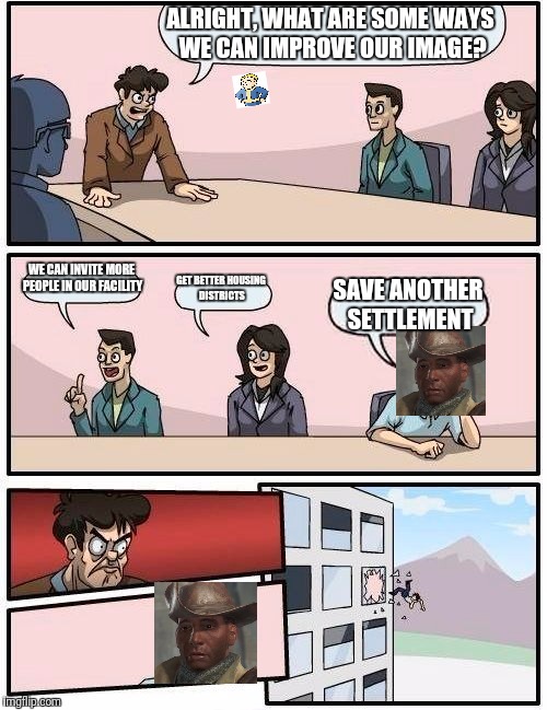 Boardroom Meeting Suggestion | ALRIGHT, WHAT ARE SOME WAYS WE CAN IMPROVE OUR IMAGE? WE CAN INVITE MORE PEOPLE IN OUR FACILITY; GET BETTER HOUSING DISTRICTS; SAVE ANOTHER SETTLEMENT | image tagged in memes,boardroom meeting suggestion | made w/ Imgflip meme maker