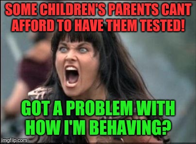 Problem child  | SOME CHILDREN'S PARENTS CANT AFFORD TO HAVE THEM TESTED! GOT A PROBLEM WITH HOW I'M BEHAVING? | image tagged in angry xena | made w/ Imgflip meme maker