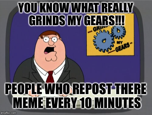 You know what really grinds my gears  | YOU KNOW WHAT REALLY GRINDS MY GEARS!!! PEOPLE WHO REPOST THERE MEME EVERY 10 MINUTES | image tagged in memes,peter griffin news,you know what really grinds my gears | made w/ Imgflip meme maker