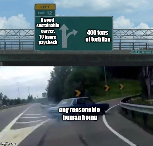 Reasonable | A good sustainable career, 10 figure paycheck; 400 tons of tortillas; any reasonable human being | image tagged in memes,left exit 12 off ramp | made w/ Imgflip meme maker