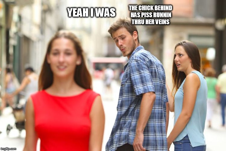 Distracted Boyfriend Meme | YEAH I WAS THE CHICK BEHIND HAS PISS RUNNIN THRU HER VEINS | image tagged in memes,distracted boyfriend | made w/ Imgflip meme maker