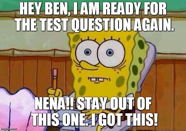 Spongebob taking test | HEY BEN, I AM READY FOR THE TEST QUESTION AGAIN. NENA!! STAY OUT OF THIS ONE. I GOT THIS! | image tagged in spongebob taking test | made w/ Imgflip meme maker