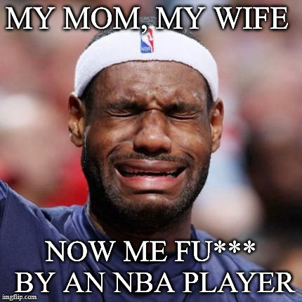 LEBRON JAMES | MY MOM, MY WIFE; NOW ME FU*** BY AN NBA PLAYER | image tagged in lebron james | made w/ Imgflip meme maker