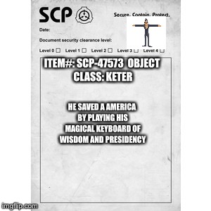 SCP | ITEM#: SCP-47573

OBJECT CLASS: KETER; HE SAVED A AMERICA BY PLAYING HIS MAGICAL KEYBOARD OF WISDOM AND PRESIDENCY | image tagged in scp | made w/ Imgflip meme maker