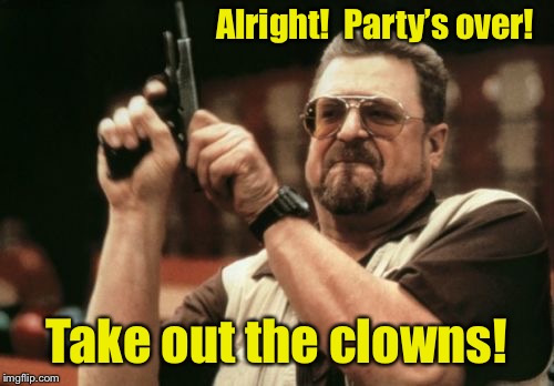 Am I The Only One Around Here Meme | Alright!  Party’s over! Take out the clowns! | image tagged in memes,am i the only one around here | made w/ Imgflip meme maker