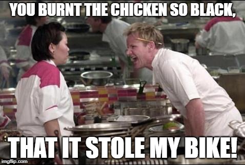 Angry Chef Gordon Ramsay Meme | YOU BURNT THE CHICKEN SO BLACK, THAT IT STOLE MY BIKE! | image tagged in memes,angry chef gordon ramsay | made w/ Imgflip meme maker