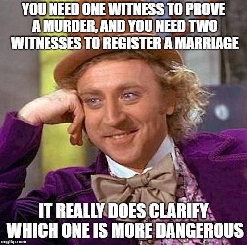 Creepy Condescending Wonka | YOU NEED ONE WITNESS TO PROVE A MURDER, AND YOU NEED TWO WITNESSES TO REGISTER A MARRIAGE; IT REALLY DOES CLARIFY WHICH ONE IS MORE DANGEROUS | image tagged in memes,creepy condescending wonka | made w/ Imgflip meme maker