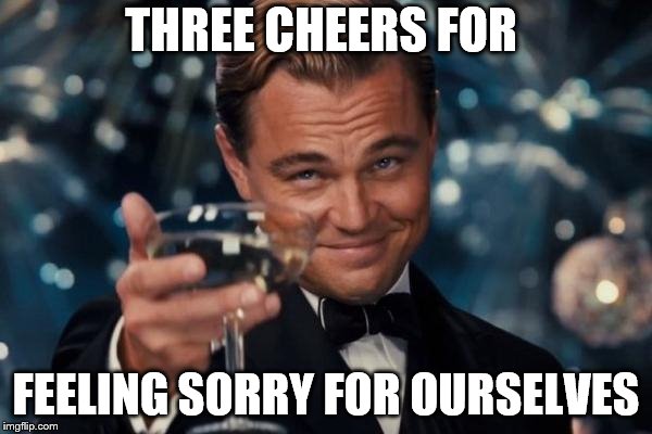 Leonardo Dicaprio Cheers Meme | THREE CHEERS FOR; FEELING SORRY FOR OURSELVES | image tagged in memes,leonardo dicaprio cheers | made w/ Imgflip meme maker