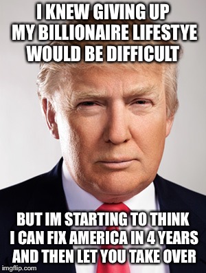 You will be missing me after Im gone | I KNEW GIVING UP MY BILLIONAIRE LIFESTYE WOULD BE DIFFICULT; BUT IM STARTING TO THINK I CAN FIX AMERICA IN 4 YEARS AND THEN LET YOU TAKE OVER | image tagged in donald trump,best pres,not a politician,meme | made w/ Imgflip meme maker