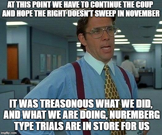 Leak Treason interviews the editor scene 3 | AT THIS POINT WE HAVE TO CONTINUE THE COUP AND HOPE THE RIGHT DOESN'T SWEEP IN NOVEMBER; IT WAS TREASONOUS WHAT WE DID, AND WHAT WE ARE DOING, NUREMBERG TYPE TRIALS ARE IN STORE FOR US | image tagged in memes,fake news | made w/ Imgflip meme maker