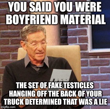Maury Lie Detector Meme | YOU SAID YOU WERE BOYFRIEND MATERIAL; THE SET OF FAKE TESTICLES HANGING OFF THE BACK OF YOUR TRUCK DETERMINED THAT WAS A LIE | image tagged in memes,maury lie detector | made w/ Imgflip meme maker