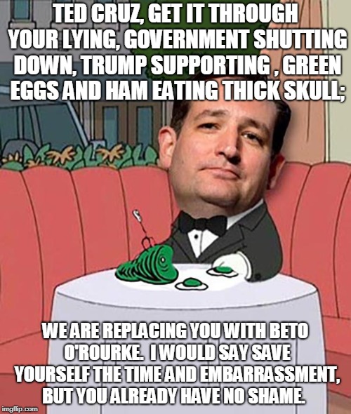 Remember the Government shutdown? | TED CRUZ, GET IT THROUGH YOUR LYING, GOVERNMENT SHUTTING DOWN, TRUMP SUPPORTING , GREEN EGGS AND HAM EATING THICK SKULL;; WE ARE REPLACING YOU WITH BETO O'ROURKE.  I WOULD SAY SAVE YOURSELF THE TIME AND EMBARRASSMENT, BUT YOU ALREADY HAVE NO SHAME. | image tagged in ted cruz,green eggs and ham,government shutdown,liar | made w/ Imgflip meme maker