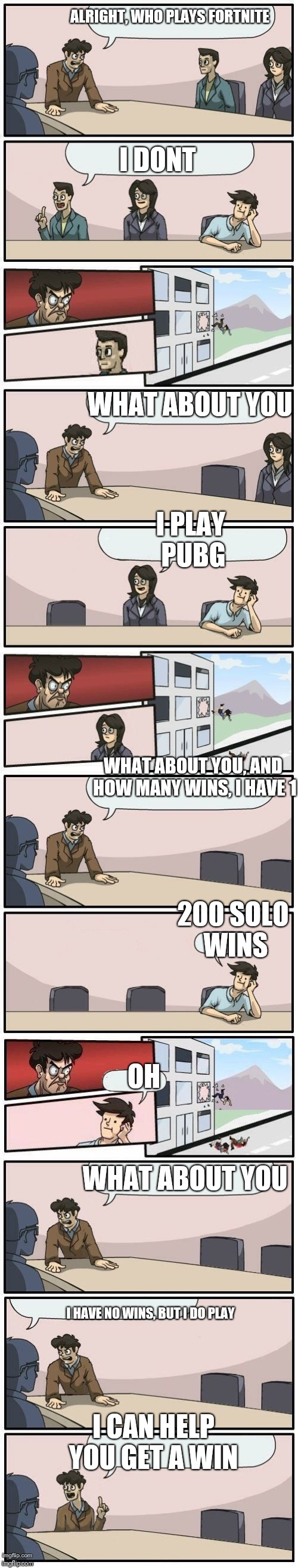 Boardroom Meeting Suggestions Extended | ALRIGHT, WHO PLAYS FORTNITE; I DONT; WHAT ABOUT YOU; I PLAY PUBG; WHAT ABOUT YOU, AND HOW MANY WINS, I HAVE 1; 200 SOLO WINS; OH; WHAT ABOUT YOU; I HAVE NO WINS, BUT I DO PLAY; I CAN HELP YOU GET A WIN | image tagged in boardroom meeting suggestions extended | made w/ Imgflip meme maker