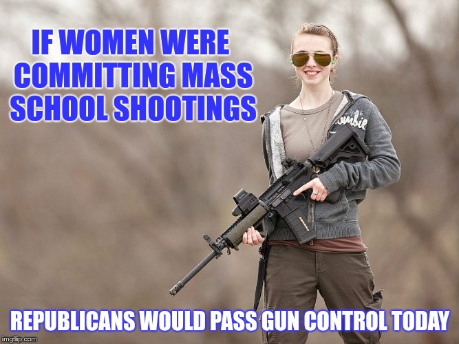 Gun Control | IF WOMEN WERE COMMITTING MASS SCHOOL SHOOTINGS; REPUBLICANS WOULD PASS GUN CONTROL TODAY | image tagged in school shootings,republicans,gun control | made w/ Imgflip meme maker
